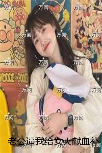 老公逼我给女大献血补身后，他悔疯了：全集免费阅读