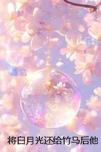 将白月光还给竹马后他却后悔了：免费+后续