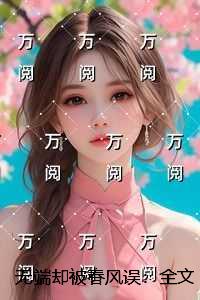 无端却被春风误：人气小说未删减节选