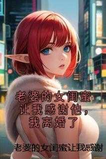 老婆的女闺蜜让我感谢他，我离婚了精选作品之一